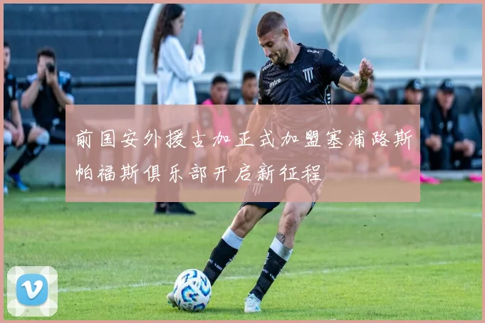 前国安外援古加正式加盟塞浦路斯帕福斯俱乐部开启新征程