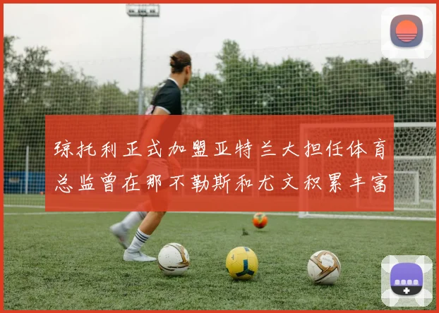 琼托利正式加盟亚特兰大担任体育总监曾在那不勒斯和尤文积累丰富经验