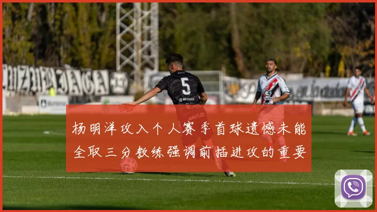 杨明洋攻入个人赛季首球遗憾未能全取三分教练强调前插进攻的重要性