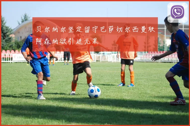 贝尔纳尔坚定留守巴萨切尔西曼联阿森纳欲引进无果
