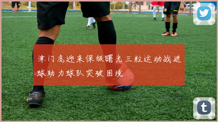 津门虎迎来保级曙光三粒运动战进球助力球队突破困境