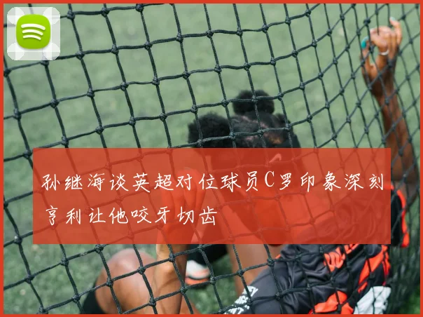 孙继海谈英超对位球员C罗印象深刻亨利让他咬牙切齿