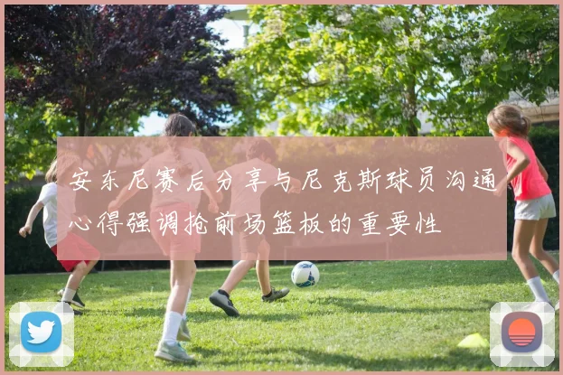 安东尼赛后分享与尼克斯球员沟通心得强调抢前场篮板的重要性