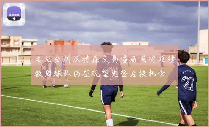 名记分析沃特森交易僵局或将延续数周球队仍在观望先签后换机会