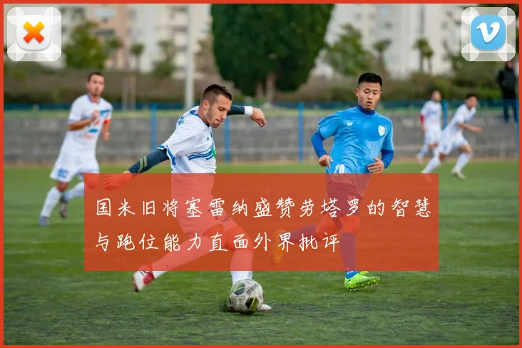 国米旧将塞雷纳盛赞劳塔罗的智慧与跑位能力直面外界批评