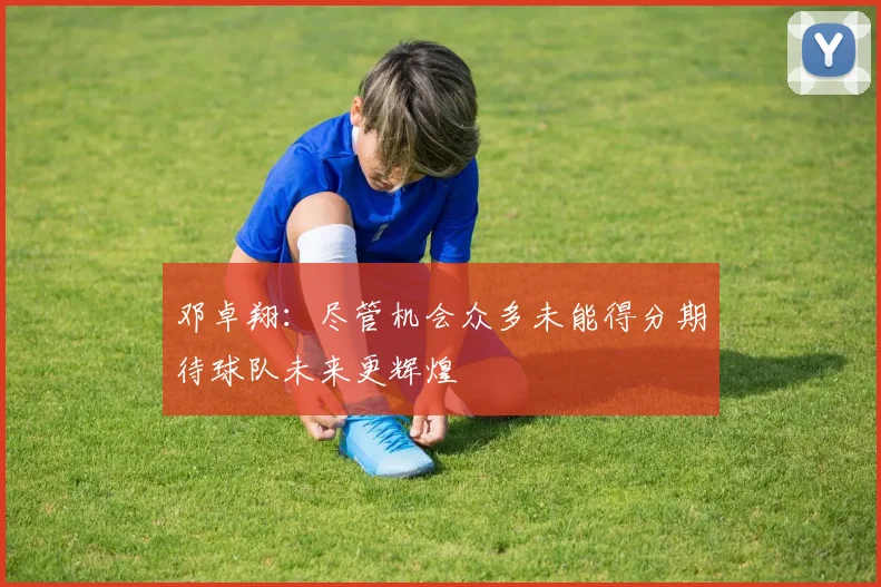 邓卓翔：尽管机会众多未能得分期待球队未来更辉煌