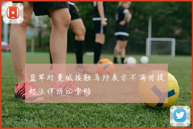 蓝军对曼城接触马帅表示不满将提起法律诉讼索赔