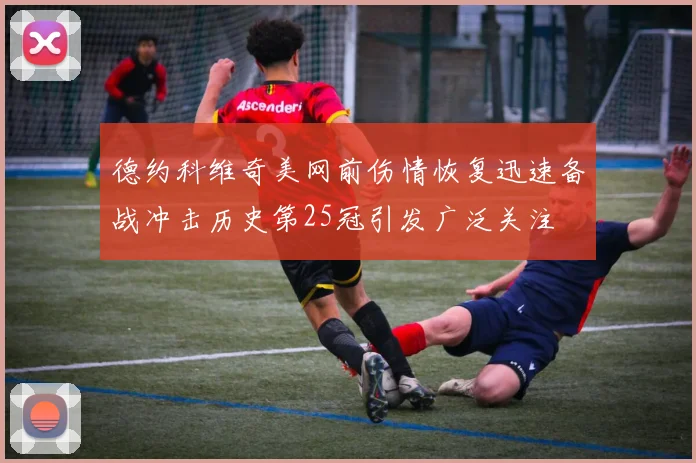 德约科维奇美网前伤情恢复迅速备战冲击历史第25冠引发广泛关注