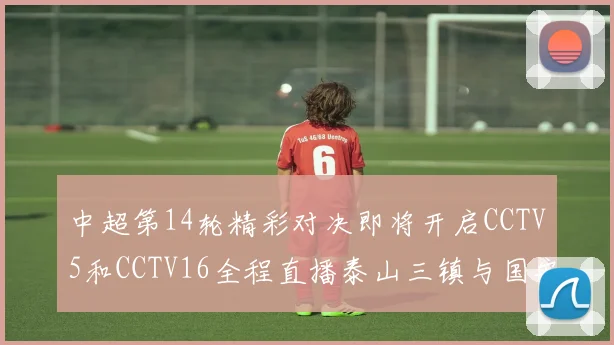 中超第14轮精彩对决即将开启CCTV5和CCTV16全程直播泰山三镇与国安河南之战