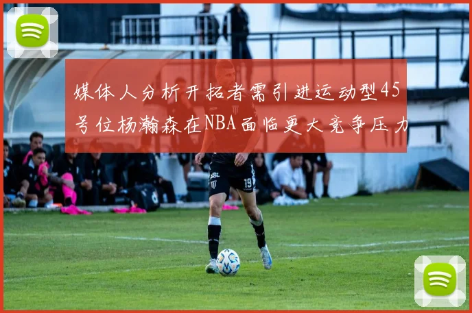 媒体人分析开拓者需引进运动型45号位杨瀚森在NBA面临更大竞争压力