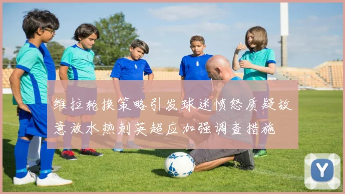 维拉轮换策略引发球迷愤怒质疑故意放水热刺英超应加强调查措施
