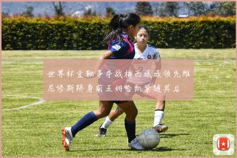 世界杯金靴争夺战梅西遥遥领先维尼修斯跻身前五姆哈凯紧随其后