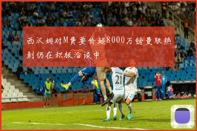 西汉姆对M费要价超8000万镑曼联热刺仍在积极洽谈中