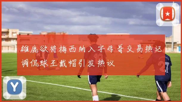 雄鹿欲将梅西纳入字母哥交易热记调侃球王戴帽引发热议