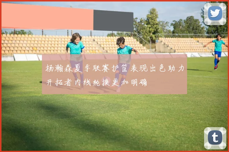 杨瀚森夏季联赛护筐表现出色助力开拓者内线轮换更加明确