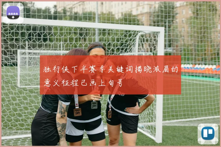独行侠下半赛季关键词揭晓浓眉的意义征程已画上句号