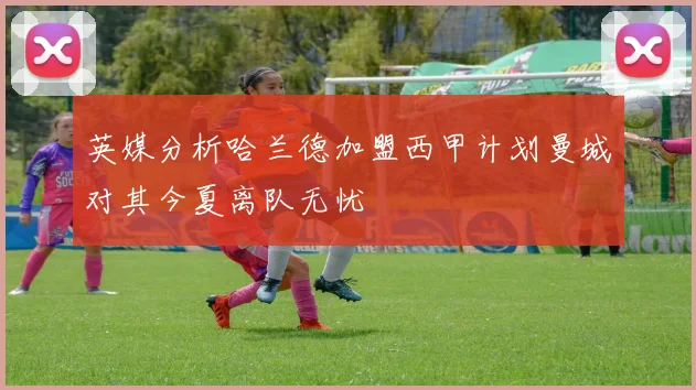 英媒分析哈兰德加盟西甲计划曼城对其今夏离队无忧