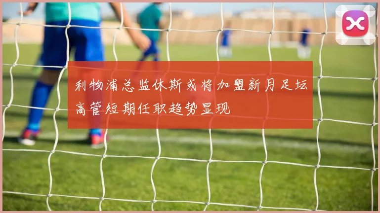 利物浦总监休斯或将加盟新月足坛高管短期任职趋势显现