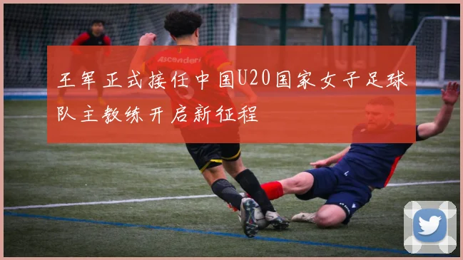 王军正式接任中国U20国家女子足球队主教练开启新征程