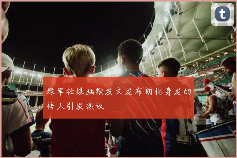 绿军社媒幽默发文龙布朗化身龙的传人引发热议