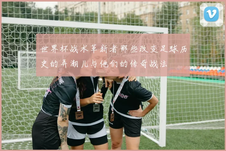 世界杯战术革新者那些改变足球历史的弄潮儿与他们的传奇战法
