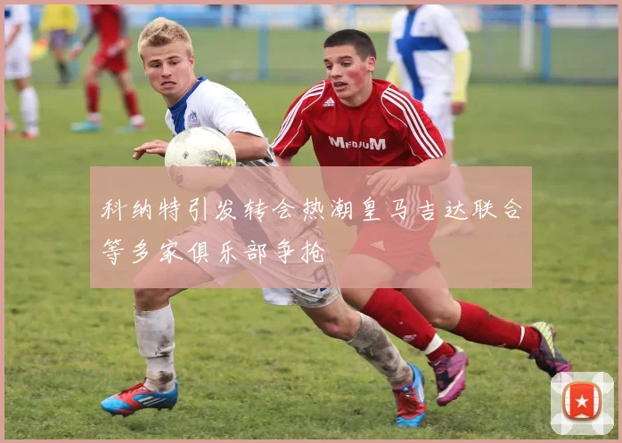 科纳特引发转会热潮皇马吉达联合等多家俱乐部争抢