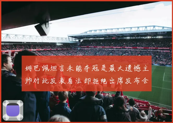 姆巴佩坦言未能夺冠是最大遗憾主帅对此发表看法却拒绝出席发布会