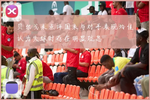 贝尔戈米点评国米与对手表现均佳认为失球时存在明显疏忽