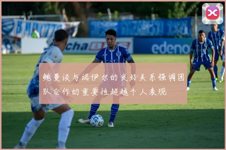 鲍曼谈与诺伊尔的良好关系强调团队合作的重要性超越个人表现
