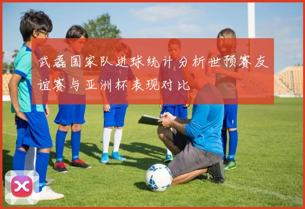 武磊国家队进球统计分析世预赛友谊赛与亚洲杯表现对比