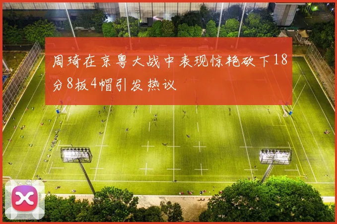 周琦在京粤大战中表现惊艳砍下18分8板4帽引发热议